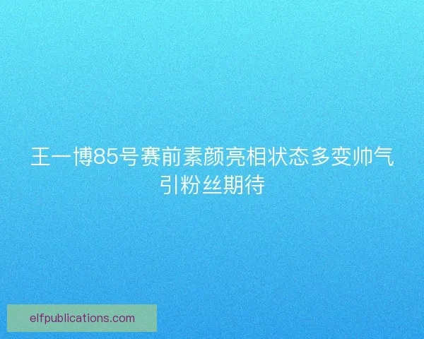 王一博85号赛前素颜亮相状态多变帅气引粉丝期待