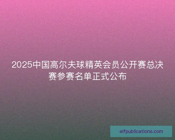 2025中国高尔夫球精英会员公开赛总决赛参赛名单正式公布
