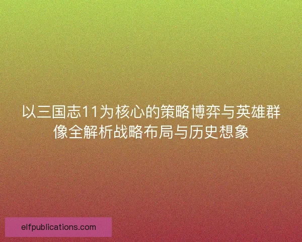 以三国志11为核心的策略博弈与英雄群像全解析战略布局与历史想象
