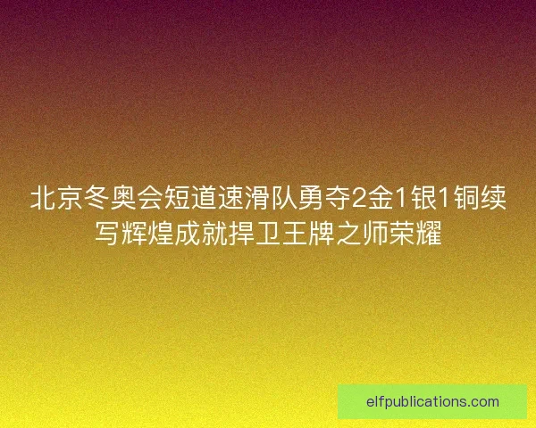 北京冬奥会短道速滑队勇夺2金1银1铜续写辉煌成就捍卫王牌之师荣耀