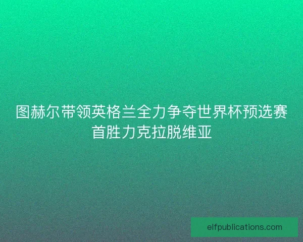 图赫尔带领英格兰全力争夺世界杯预选赛首胜力克拉脱维亚