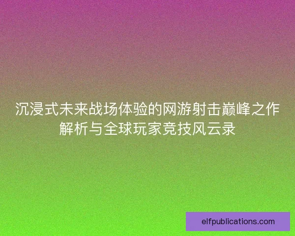 沉浸式未来战场体验的网游射击巅峰之作解析与全球玩家竞技风云录