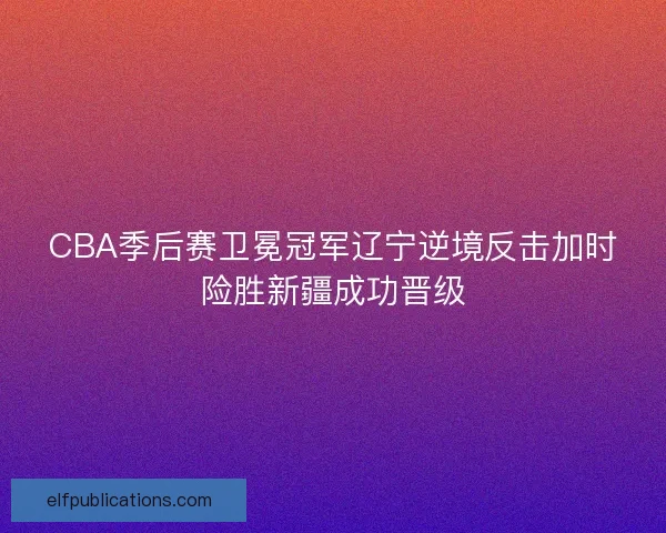 CBA季后赛卫冕冠军辽宁逆境反击加时险胜新疆成功晋级
