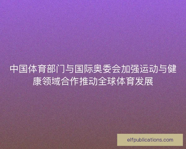 中国体育部门与国际奥委会加强运动与健康领域合作推动全球体育发展