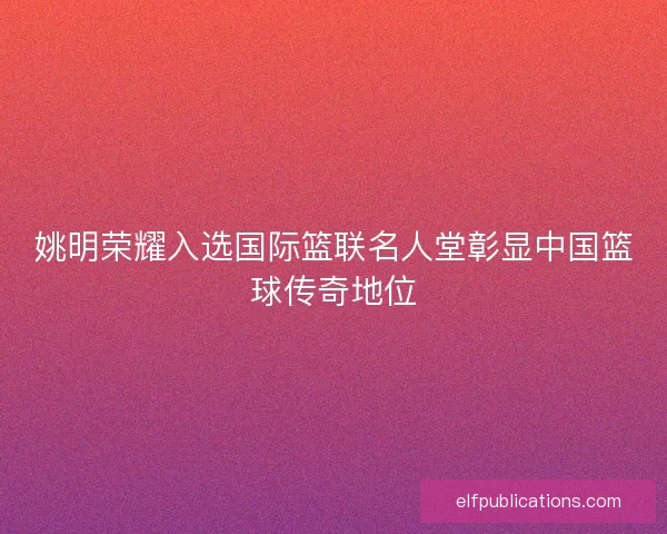 姚明荣耀入选国际篮联名人堂彰显中国篮球传奇地位