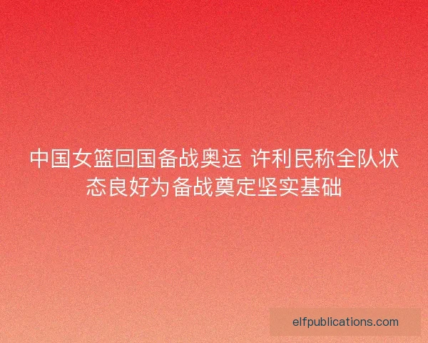 中国女篮回国备战奥运 许利民称全队状态良好为备战奠定坚实基础