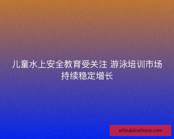 儿童水上安全教育受关注 游泳培训市场持续稳定增长