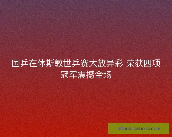 国乒在休斯敦世乒赛大放异彩 荣获四项冠军震撼全场